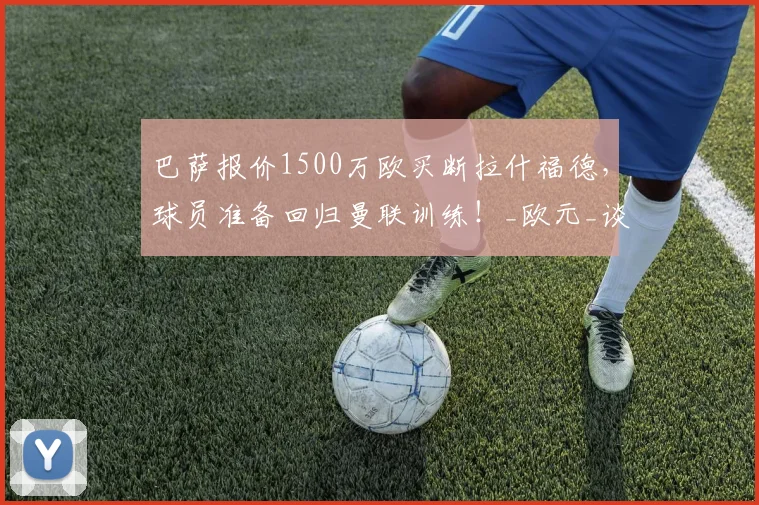巴萨报价1500万欧买断拉什福德，球员准备回归曼联训练！_欧元_谈判_赛季