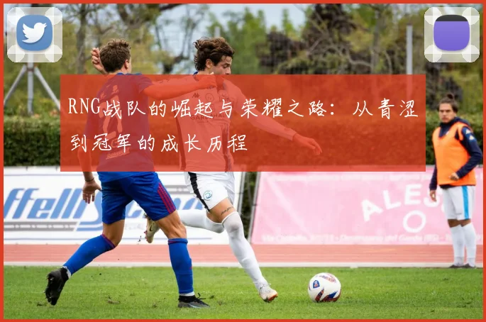 RNG战队的崛起与荣耀之路：从青涩到冠军的成长历程