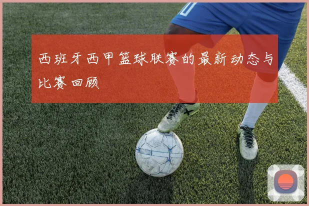 西班牙西甲篮球联赛的最新动态与比赛回顾