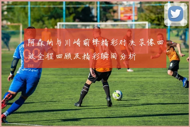阿森纳与川崎前锋精彩对决录像回放全程回顾及精彩瞬间分析