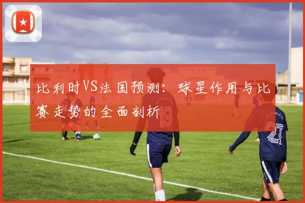 比利时VS法国预测：球星作用与比赛走势的全面剖析