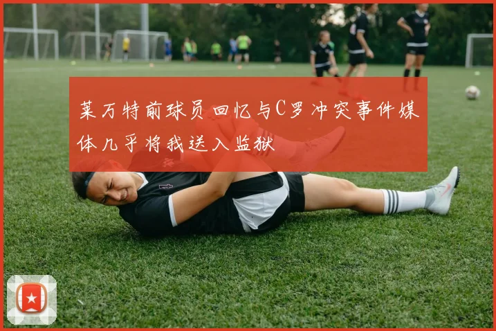 莱万特前球员回忆与C罗冲突事件媒体几乎将我送入监狱