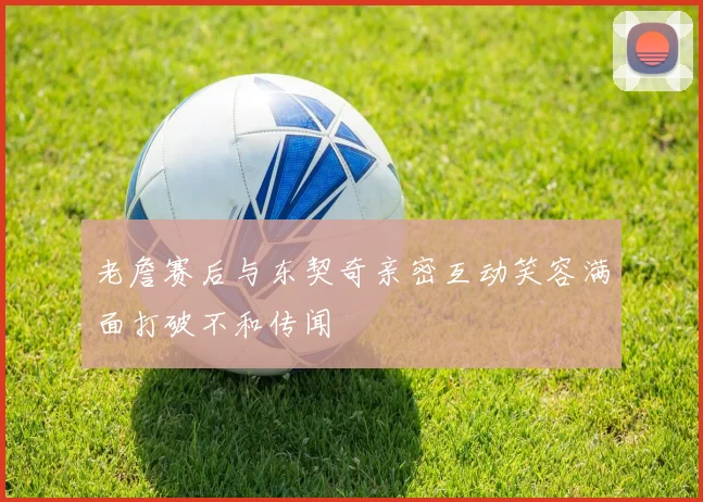 老詹赛后与东契奇亲密互动笑容满面打破不和传闻