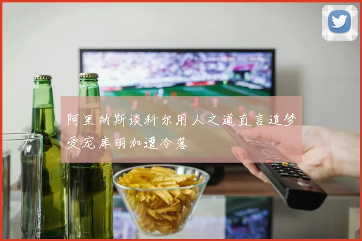 阿里纳斯谈科尔用人之道直言追梦受宠库明加遭冷落